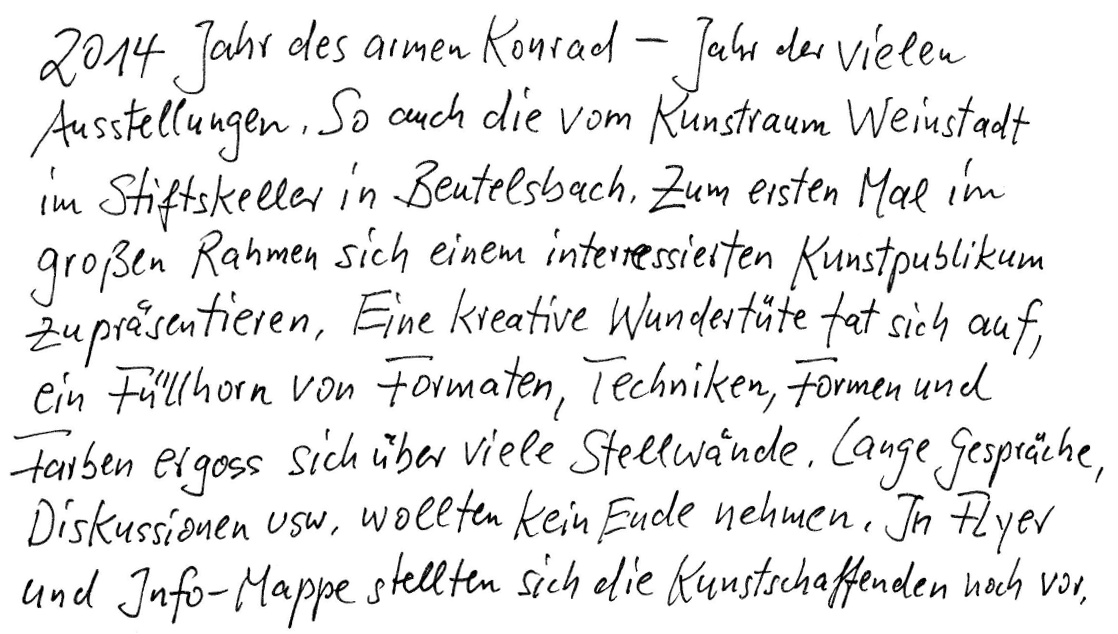 2014 - Jahr des armen Konrad - Jahr der vielen Ausstellungen. So auch die vom Kunstraum Weinstadt im Stiftskeller in Beutelsbach. Zum ersten Mal im großen Rahmen sich einem interessierten Kunstpublikum zu präsentieren. Eine kreative Wundertüte tat sich auf, ein Füllhorn von Formaten, Techniken, Formen und Farben ergoss sich über viele Stellwände. Lange Gespräche, Diskussionen usw. wollten kein Ende nehmen. In Flyer und Info-Mappen stellten sich die Kunstschaffenden noch vor.