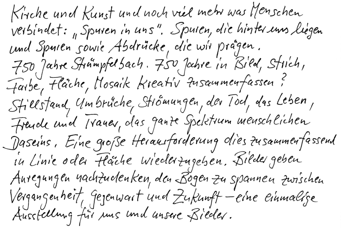 Kirche und Kunst und noch viel mehr, was Menschen verbindet: „Spuren in uns“. Spuren die hinter uns liegen und Spuren sowie Abdrücke, die wir prägen. 750 Jahre Strümpfelbach. 750 Jahre in Bild, Strich, Farbe, Fläche, Mosaik kreativ zusammenfassen? Stillstand, Umbrüche, Strömungen, der Tod, das Leben, Freude und Trauer, das ganze Spektrum menschlichen Daseins. Eine große Herausforderung, dies zusammenfassend in Linie oder Fläche wiederzugeben. Bilder geben Anregungen nachzudenken, den Bogen zu spannen zwischen Vergangenheit, Gegenwart und Zukunft – eine einmalige Ausstellung für uns und unsere Bilder.