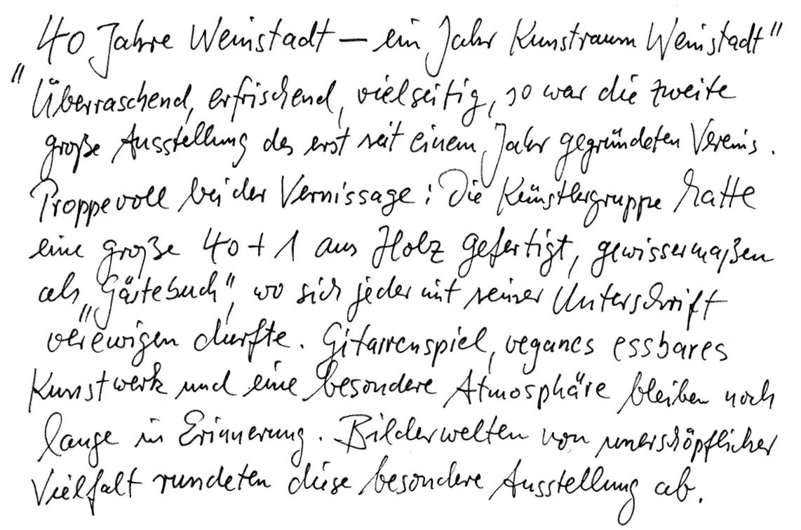 „40 Jahre Weinstadt – ein Jahr Kunstraum Weinstadt“ Überraschend, erfrischend, vielseitig, so war die zweite große Ausstellung des erst seit einem Jahr gegründeten Vereins. Proppevoll bei der Vernissage: Die Künstlergruppe hatte eine große 40 + 1 aus Holz gefertigt, gewissermaßen als „Gästebuch“, wo sich jeder mit seiner Unterschrift verewigen durfte. Gitarrenspiel, veganes essbares Kunstwerk und eine besondere Atmosphäre bleiben noch lange in Erinnerung. Bilderwelten von unerschöpflicher Vielfalt rundeten diese besondere Ausstellung ab.