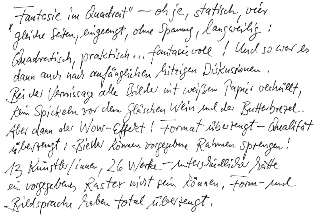 „Fantasie im Quadrat“ - oh je, statisch, vier gleiche Seiten, eingeengt, ohne Spannung, langweilig: quadratisch, praktisch, … fantasievoll! Und so war es dann auch nach anfänglichen hitzigen Diskussionen. Bei der Vernissage alle Bilder mit weißem Papier verhüllt, kein Spicken vor dem Gläschen Wein und der Butterbrezel. Aber dann der Wow-Effekt! Format überzeugt – Qualität überzeugt: Bilder können vorgegebene Rahmen sprengen! 13 Künstler/innen, 26 Werke – unterschiedlicher hätte ein vorgegebenes Raster nicht sein können, Form- und Bildersprache haben total überzeugt.