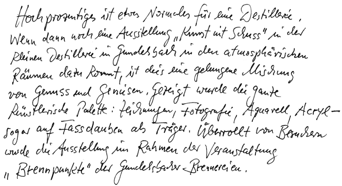 Hochprozentiges ist etwas Normales für eine Destillerie. Wenn dann noch eine Ausstellung "Kunst mit Schuss" in der Kleinen Destillerie in Gundelsbach in den atmosphärischen Räumen dazu kommt, ist dies eine gelungene Mischung von Genuss und Genießen. Gezeigt wurde die ganze künstlerische Palette: Zeichnungen, Fotografie, Aquarell, Acryl - sogar auf Fassdauben als Träger. Überrollt von Besuchern wurde die Ausstellung im Rahmen der Veranstaltung "Brennpunkte" der Gundelsbacher Brennereien.