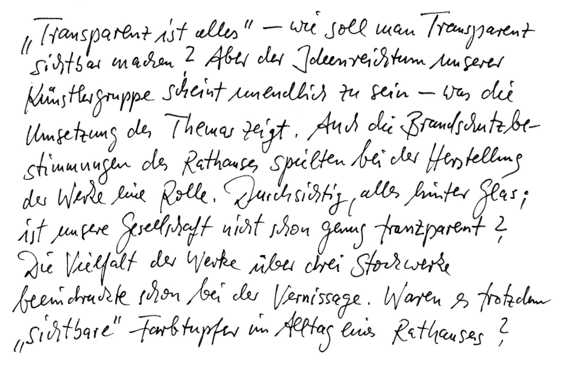 „Transparenz ist alles“ - Wie soll man Transparenz sichtbar machen? Aber der Ideenreichtum unserer Künstlergruppe scheint unendlich zu sein - was die Umsetzung des Themas zeigt. Auch die Brandschutzbestimmungen des Rathauses spielten bei der Herstellung der Werke eine Rolle. Durchsichtig, alles hinter Glas; ist unsere Gesellschaft nicht schon genug transparent? Die Vielfalt der Werke über drei Stockwerke beeindruckte schon bei der Vernissage. Waren es trotzdem „sichtbare“ Farbtupfer im Alltag eines Rathauses?