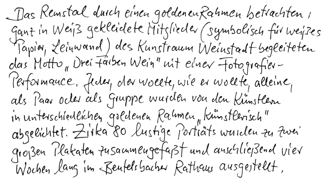 Das Remstal durch einen goldenen Rahmen betrachten: Ganz in Weiß gekleidete Mitglieder (symbolisch für weißes Papier, Leinwand) des Kunstraums Weinstadt begleiteten das Motto „Drei Farben Wein“ mit einer Fotografie-Performance. Jeder, der wollte, wie er wollte, alleine, als Paar oder als Gruppe wurden von den Künstlern in unterschiedlichen goldenen Rahmen “künstlerisch“ abgelichtet. Zirka 80 lustige Porträts wurden zu zwei großen Plakaten zusammengefasst und anschließend vier Wochen lang im Beutelsbacher Rathaus ausgestellt.