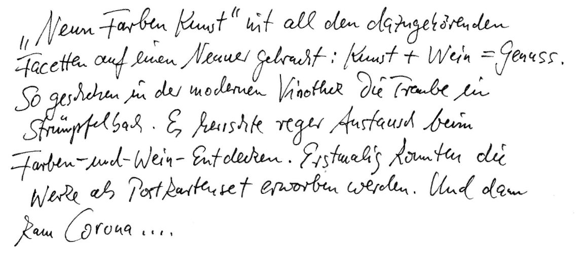 „Neun Farben Kunst“ mit all den dazugehörenden Facetten auf einen Nenner gebracht: Kunst + Wein = Genuss. So geschehen in der modernen Vinothek „Die Traube“ in Strümpfelbach. Es herrschte reger Austausch beim Farben-und-Wein-Entdecken. Erstmalig konnten die Werke als Postkarten-Set erworben werden. Und dann kam Corona…